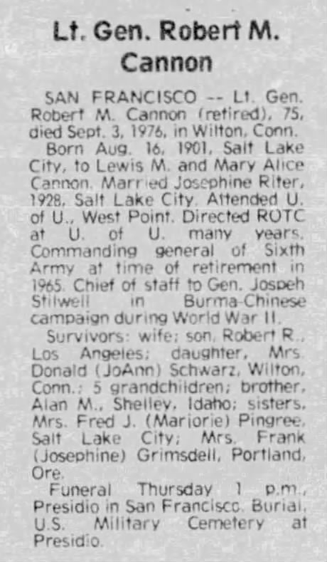 Lt. Gen. Robert M. Cannon - San Francisco -- Lt. Gen. Robert M. Cannon (retired), 75, dies Sept. 3, 1976, in Wilton, Conn. Born Aug. 16, 1901 Salt Lake City, to Lewis M. and Mary Alice Cannon. Married Josephine Riter, 1928, Salt Lake City. Attended U. of U., West Point. Directed ROTC at U. of U. many years. Commanding general o Sixth Army at time of retirement in 1965. Chief of staff to Gen, Joseph Stilwell in Burma-Chinese campaign during World War II. Survivor: wife; son, Robert R., Los Angeles; daughter, Mrs. Donald (JoAnn) Schwarz, Wilton, Conn,; 5 grandchildren; brother, Alan M., Shelley, Idaho; sisters, Mrs. Fred J. (Marjorie) Pingree, Salt Lake City; Mrs. Frank (Josephine) Grimsdell, Portland, Ore. Funeral Thursday 1 p.m., Presidio in San Francisco, Burial, U.S. Military Cemetery at Presidio.